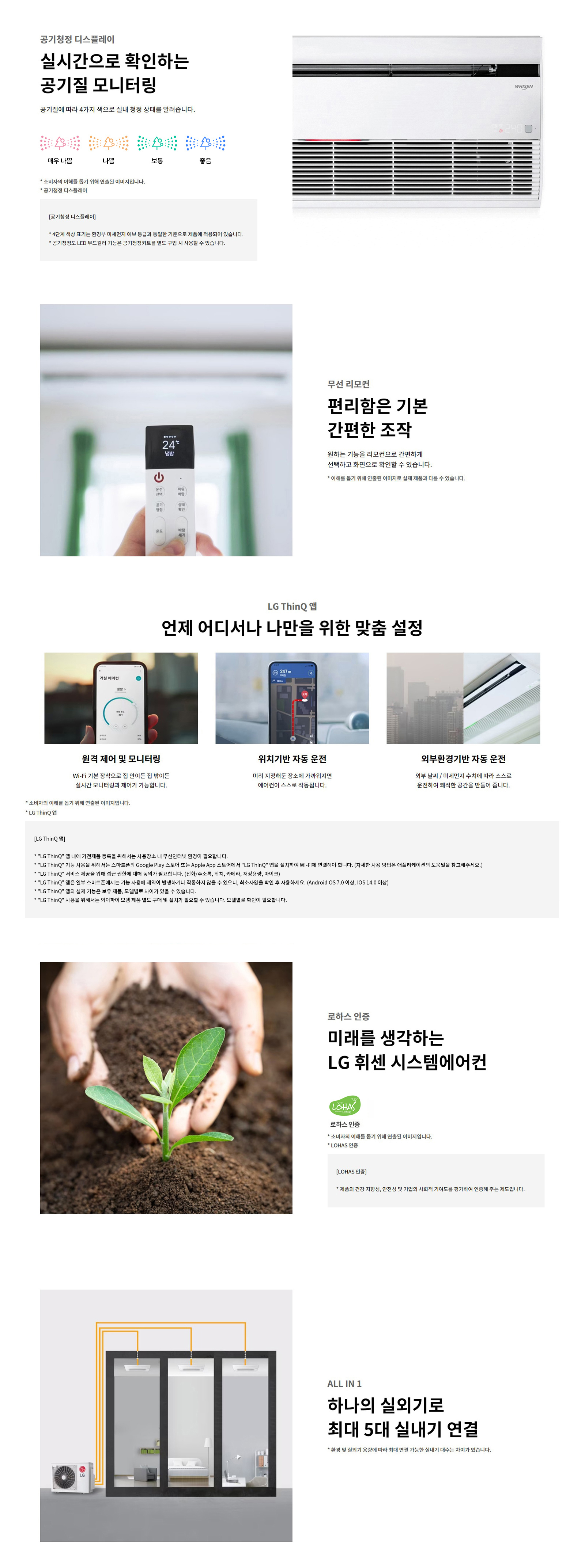 공기청정 디스플레이  실시간으로 확인하는  공기질 모니터링  공기질에 따라 4가지 색으로 실내 청정 상태를 알려줍니다.  매우 나쁨 / 나쁨 / 보통 / 좋음   * 소비자의 이해를 돕기 위해 연출된 이미지입니다.  * 공기청정 디스플레이   [공기청정 디스플레이]  * 색상의 예시는 한국 환경부 에너지 표시 등급을 기준으로 제품에 적용되어 있습니다.  * 공기청정도 LED 도표의 기능은 공기청정키트를 별도 구입 시 사용할 수 있습니다.  무선 리모컨  편리함은 기본  간편한 조작  원하는 기능을 리모컨으로 간편하게 선택하고 화면으로 확인할 수 있습니다.  * 이해를 돕기 위해 연출된 이미지로 실제 제품과 다를 수 있습니다.  LG ThinQ 앱  언제 어디서나 나만을 위한 맞춤 설정   원격 제어 및 모니터링  Wi-Fi 기본 장착으로 집 안이든 집 밖이든 실시간 모니터링과 제어가 가능합니다.  위치기반 자동 운전  미리 지정해둔 장소에 가까워지면 에어컨이 스스로 작동됩니다.  외부환경기반 자동 운전  외부 날씨 / 미세먼지 수치에 따라 스스로 운전하여 쾌적한 공간을 만들어 줍니다.  * 소비자의 이해를 돕기 위해 연출된 이미지입니다.  * LG ThinQ 앱  [LG ThinQ 앱]  * LG ThinQ 앱 내에 가전제품 등록을 위해서는 사용장소 내 무선인터넷 환경이 필요합니다.  * LG ThinQ 기능 사용을 위해서는 스마트폰의 Google Play 스토어 또는 Apple App 스토어에서 LG ThinQ 앱을 설치하여 Wi-Fi에 연결해야 합니다. (자세한 사용 방법은 애플리케이션의 도움말을 참고해주세요.)  * LG ThinQ 서비스 제공을 위해 고객의 휴대폰 번호 등 동의가 필요합니다. (전화/주소록, 위치, 카메라, 저장공간, 마이크)  * LG ThinQ 앱은 일부 스마트폰에서는 기능 사용에 제약이 발생하거나 자동하지 않을 수 있으므로, 최소사양을 확인 후 사용하세요. (Android OS 7.0 이상, iOS 14.0 이상)  * LG ThinQ 앱의 실제 동작 및 화면은, 모델명과 사용 기기에 따라 상이할 수 있습니다.  * LG ThinQ 사용을 위해서는 와이파이 모뎀 제품별로 구매 및 설치가 필요할 수 있습니다. 모델별로 확인이 필요합니다.  로하스 인증  미래를 생각하는  LG 휘센 시스템에어컨   LOHAS 인증  * 소비자의 이해를 돕기 위해 연출된 이미지입니다.  * LOHAS 인증  [LOHAS 인증]  * 제품의 건강 지향성, 안전성 및 기업의 사회적 기여도를 평가하여 인증해 주는 제도입니다.  ALL IN 1  하나의 실외기로  최대 5대 실내기 연결  * 환경 및 실외기 용량에 따라 최대 연결 가능한 실내기 대수는 차이가 있습니다.